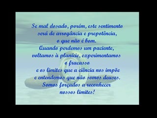 Se mal dosado, porém, este sentimento será de arrogância e prepotência,  o que não é bom.  Quando perdemos um paciente,  voltamos à planície, experimentamos  o fracasso e os limites que a ciência nos impõe e entendemos que não somos deuses.  Somos forçados a reconhecer  nossos limites! 