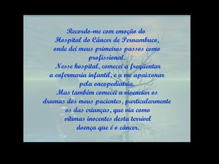 Recordo-me com emoção do  Hospital do Câncer de Pernambuco, onde dei meus primeiros passos como  profissional. Nesse hospital, comecei a freqüentar a enfermaria infantil, e a me apaixonar  pela oncopediatria. Mas também comecei a vivenciar os  dramas dos meus pacientes, particularmente os das crianças, que via como vítimas inocentes desta terrível doença que é o câncer. 