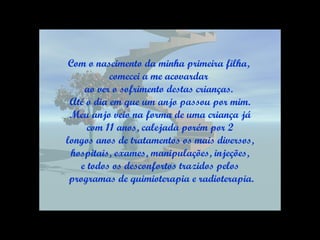 Com o nascimento da minha primeira filha,  comecei a me acovardar  ao ver o sofrimento destas crianças.  Até o dia em que um anjo passou por mim. Meu anjo veio na forma de uma criança já com 11 anos, calejada porém por 2  longos anos de tratamentos os mais diversos, hospitais, exames, manipulações, injeções,  e todos os desconfortos trazidos pelos programas de quimioterapia e radioterapia. 