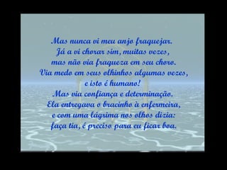 Mas nunca vi meu anjo fraquejar.  Já a vi chorar sim, muitas vezes, mas não via fraqueza em seu choro. Via medo em seus olhinhos algumas vezes, e isto é humano!  Mas via confiança e determinação. Ela entregava o bracinho à enfermeira, e com uma lágrima nos olhos dizia: faça tia, é preciso para eu ficar boa. 