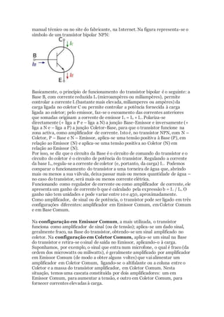 manual técnico ou no site do fabricante, na Internet. Na figura representa-se o
símbolo de um transístor bipolar NPN:
Basicamente, o princípio de funcionamento do transístor bipolar é o seguinte: a
Base B, com corrente reduzida IB (microampères ou miliampères), permite
controlar a corrente IC(bastante mais elevada, miliamperes ou ampères) da
carga ligada no coletor C ou permite controlar a potência fornecida à carga
ligada ao coletor; pelo emissor, faz-se o escoamento das correntes anteriores
que somadas originam a corrente de emissor IE = IB + IC. Polariza-se
directamente (+ liga a P e – liga a N) a junção Base-Emissor e inversamente (+
liga a N e – liga a P) a junção Coletor-Base, para que o transístor funcione na
zona activa, como amplificador de corrente. Istoé, no transístor NPN, com N –
Coletor, P – Base e N – Emissor, aplica-se uma tensão positiva à Base (P), em
relação ao Emissor (N) e aplica-se uma tensão positiva ao Coletor (N) em
relação ao Emissor (N).
Por isso, se diz que o circuito da Base é o circuito de comando do transístor e o
circuito do coletor é o circuito de potência do transístor. Regulando a corrente
da base IB, regula-se a corrente de coletor (e, portanto, da carga) IC. Podemos
comparar o funcionamento do transístor a uma torneira de água que, abrindo
mais ou menos a sua válvula, deixa passar mais ou menos quantidade de água –
no caso do transístor, será mais ou menos corrente elétrica.
Funcionando como regulador de corrente ou como amplificador de corrente, ele
apresenta um ganho de corrente b que é calculado pela expressãob = IC / IB. O
ganho não tem unidades e pode variar entre 10 e 450, aproximadamente.
Como amplificador, de sinal ou de potência, o transístor pode ser ligado em três
configurações diferentes: amplificador em Emissor Comum, em Coletor Comum
e em Base Comum.
Na configuração em Emissor Comum, a mais utilizada, o transístor
funciona como amplificador de sinal (ou de tensão); aplica-se um dado sinal,
geralmente fraco, na Base do transístor, obtendo-se um sinal amplificado no
coletor. Na configuração em Coletor Comum, aplica-se um sinal na Base
do transístor e retira-se osinal de saída no Emissor, aplicando-o à carga.
Suponhamos, por exemplo, o sinal que entra num microfone, o qual é fraco (da
ordem dos microwatts ou miliwatts), é geralmente amplificado por amplificador
em Emissor Comum (de modo a obter alguns voltes) que vaialimentar um
amplificador em Coletor Comum, ligando-se o altifalante ou a coluna entre o
Coletor e a massa do transístor amplificador, em Coletor Comum. Nesta
situação, temos uma cascata constituída por dois amplificadores: um em
Emissor Comum, para aumentar a tensão, e outro em Coletor Comum, para
fornecer correntes elevadas à carga.
 