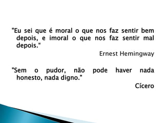 "Eu sei que é moral o que nos faz sentir bem
  depois, e imoral o que nos faz sentir mal
  depois.“
                           Ernest Hemingway

"Sem o pudor, não         pode   haver    nada
  honesto, nada digno."
                                         Cícero
 