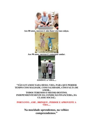 Aos 80 anos, sucesso é: não fazer xixi nas calças.




          Aos 90 anos, sucesso é: conseguir andar.




                    ASSIM É A VIDA....

 "NÃO LEVAMOS NADA DESSA VIDA, PARA QUE PERDER
TEMPO COM MALDADE, COM FALSIDADE, COM FALTA DE
                   AMOR...
        TODOS TEREMOS O MESMO DESTINO,
 INDEPENDENTEMENTE DA CONDIÇÃO FINANCEIRA, DA
                CLASSE SOCIAL;

 PORTANTO , AME , BRINQUE , PERDOE E APROVEITE A
                      VIDA....

      Na mocidade aprendemos, na velhice
              compreendemos.”
 