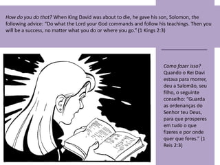 How do you do that? When King David was about to die, he gave his son, Solomon, the
following advice: “Do what the Lord your God commands and follow his teachings. Then you
will be a success, no matter what you do or where you go.”(1 Kings 2:3)
Como fazer isso?
Quando o Rei Davi
estava para morrer,
deu a Salomão, seu
filho, o seguinte
conselho: “Guarda
as ordenanças do
Senhor teu Deus,
para que prosperes
em tudo o que
fizeres e por onde
quer que fores.” (1
Reis 2:3)
 
