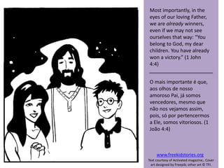 Most importantly, in the
eyes of our loving Father,
we are already winners,
even if we may not see
ourselves that way: “You
belong to God, my dear
children. You have already
won a victory.” (1 John
4:4)
O mais importante é que,
aos olhos de nosso
amoroso Pai, já somos
vencedores, mesmo que
não nos vejamos assim,
pois, só por pertencermos
a Ele, somos vitoriosos. (1
João 4:4)
www.freekidstories.org
Text courtesy of Activated magazine;. Cover
art designed by Freepik; other art © TFI.
 