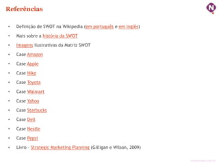 Referências

•   Definição de SWOT na Wikipedia (em português e em inglês)

•   Mais sobre a história da SWOT

•   Imagens ilustrativas da Matriz SWOT

•   Case Amazon

•   Case Apple

•   Case Nike

•   Case Toyota

•   Case Walmart

•   Case Yahoo

•   Case Starbucks

•   Case Dell

•   Case Nestle

•   Case Pepsi

•   Livro – Strategic Marketing Planning (Gilligan e Wilson, 2009)

                                                                     ninocarvalho.com.br
 