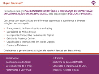 O que fazemos?


Nosso foco está em PLANEJAMENTO ESTRATÉGICO e PROGRAMAS DE CAPACITAÇÃO
EM COMUNICAÇÃO e MARKETING DIGITAL para organizações PÚBLICAS e PRIVADAS.

Contamos com especialistas em diferentes segmentos e atendemos a diversas
soluções, entre as quais:

•   Planejamento de Comunicação e Marketing
•   Estratégias de Mídias Sociais
•   Inteligência Competitiva no Ambiente Digital
•   Gestão de Presença Online
•   Capacitação e Treinamento em Mídias Digitais
•   Comércio Eletrônico

Orientamos e gerenciamos as ações de nossos clientes em áreas como:


• Mídias Sociais                           • e-Branding
• Monitoramento de Marcas                  • Marketing de Busca (SEM/SEO)
• Gerenciamento de e-crises                • Concepção e Implantação de Sites,
• Performance e Conversão                     Intranets, Hotsites e Blogs
 
