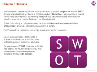 Origem / História

Ironicamente, parece não haver muito consenso quanto à origem da matriz SWOT.
Alguns pesquisadores atribuem o crédito a Albert Humphrey, que aplicou a matriz
com dados das empresas do ranking Fortune 500 (as 500 maiores empresas do
mundo, segundo a revista Fortune), na década de 60.
Outra linha diz que dois professores de Harvard (Kenneth Andrews e Roland
Christensen) criaram, também nos anos 60, a SWOT.
Em 1965 Andrews publicou um artigo acadêmico sobre o assunto.


É provável que Kotler tenha sido o




                                                  S W
primeiro a formalizar a matriz como
útil/aplicável em contextos diversos.
Ele prega que a SWOT pode ser utilizada
não apenas no mundo corporativo, mas
em qualquer assunto ou projeto,
inclusive em sua vida pessoal.



                                                  O T                         ninocarvalho.com.br
 