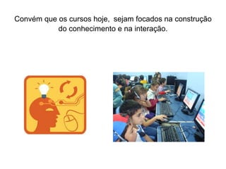 Convém que os cursos hoje,   sejam focados na construção do conhecimento e na interação. 