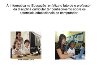 A Informática na Educação  enfatiza o fato de o professor  da disciplina curricular ter conhecimento sobre os potenciais educacionais do computador . 