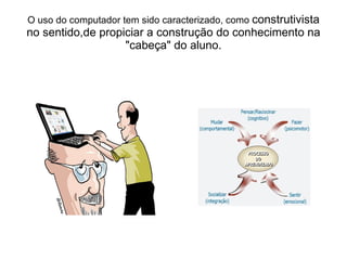 O uso do computador tem sido caracterizado, como  construtivista no sentido,de propiciar a construção do conhecimento na "cabeça" do aluno. 