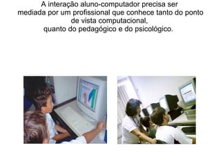 A interação aluno-computador precisa ser  mediada por um profissional que conhece tanto do ponto de vista computacional,  quanto do pedagógico e do psicológico.  