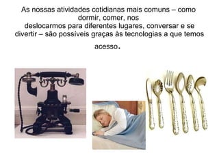 As nossas atividades cotidianas mais comuns – como  dormir, comer, nos  deslocarmos para diferentes lugares, conversar e se divertir – são possíveis graças às tecnologias a que temos acesso .  