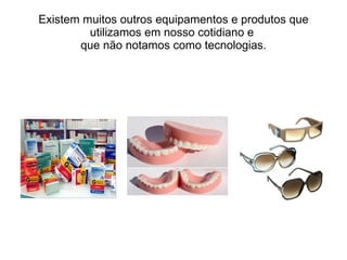 Existem muitos outros equipamentos e produtos que utilizamos em nosso cotidiano e  que não notamos como tecnologias. 