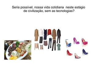 Seria possível, nossa vida cotidiana  neste estágio  de civilização, sem as tecnologias? 