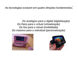 As tecnologias evoluem em quatro direções fundamentais :   Do analógico para o digital (digitalização)   Do físico para o virtual (virtualização) Do fixo para o móvel (mobilidade) Do massivo para o individual (personalização) 