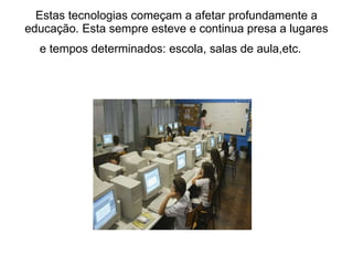 Estas tecnologias começam a afetar profundamente a educação. Esta sempre esteve e continua presa a lugares e tempos determinados: escola, salas de aula,etc.     
