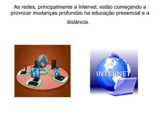 As redes, principalmente a Internet, estão começando a provocar mudanças profundas na educação presencial e a distância.    