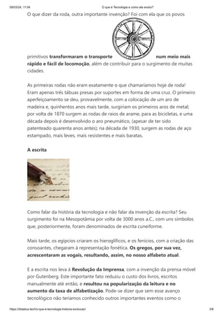 09/03/24, 11:04 O que é Tecnologia e como ela evolui?
https://didatica.tech/o-que-e-tecnologia-historia-evolucao/ 3/8
O que dizer da roda, outra importante invenção? Foi com ela que os povos
primitivos transformaram o transporte num meio mais
rápido e fácil de locomoção, além de contribuir para o surgimento de muitas
cidades.
As primeiras rodas não eram exatamente o que chamaríamos hoje de roda!
Eram apenas três tábuas presas por suportes em forma de uma cruz. O primeiro
aperfeiçoamento se deu, provavelmente, com a colocação de um aro de
madeira e, quinhentos anos mais tarde, surgiriam os primeiros aros de metal;
por volta de 1870 surgem as rodas de raios de arame, para as bicicletas, e uma
década depois é desenvolvido o aro pneumático, (apesar de ter sido
patenteado quarenta anos antes); na década de 1930, surgem as rodas de aço
estampado, mais leves, mais resistentes e mais baratas.
A escrita
Como falar da história da tecnologia e não falar da invenção da escrita? Seu
surgimento foi na Mesopotâmia por volta de 3000 anos a.C., com uns símbolos
que, posteriormente, foram denominados de escrita cuneiforme.
Mais tarde, os egípcios criaram os hieroglíficos, e os fenícios, com a criação das
consoantes, chegaram à representação fonética. Os gregos, por sua vez,
acrescentaram as vogais, resultando, assim, no nosso alfabeto atual.
E a escrita nos leva à Revolução da Imprensa, com a invenção da prensa móvel
por Gutenberg. Este importante fato reduziu o custo dos livros, escritos
manualmente até então, e resultou na popularização da leitura e no
aumento da taxa de alfabetização. Pode-se dizer que sem esse avanço
tecnológico não teríamos conhecido outros importantes eventos como o
 