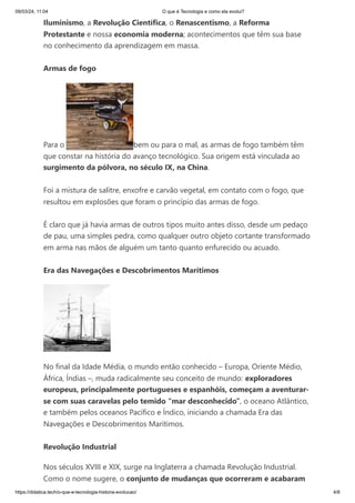 09/03/24, 11:04 O que é Tecnologia e como ela evolui?
https://didatica.tech/o-que-e-tecnologia-historia-evolucao/ 4/8
Iluminismo, a Revolução Científica, o Renascentismo, a Reforma
Protestante e nossa economia moderna; acontecimentos que têm sua base
no conhecimento da aprendizagem em massa.
Armas de fogo
Para o bem ou para o mal, as armas de fogo também têm
que constar na história do avanço tecnológico. Sua origem está vinculada ao
surgimento da pólvora, no século IX, na China.
Foi a mistura de salitre, enxofre e carvão vegetal, em contato com o fogo, que
resultou em explosões que foram o princípio das armas de fogo.
É claro que já havia armas de outros tipos muito antes disso, desde um pedaço
de pau, uma simples pedra, como qualquer outro objeto cortante transformado
em arma nas mãos de alguém um tanto quanto enfurecido ou acuado.
Era das Navegações e Descobrimentos Marítimos
No final da Idade Média, o mundo então conhecido – Europa, Oriente Médio,
África, Índias –, muda radicalmente seu conceito de mundo: exploradores
europeus, principalmente portugueses e espanhóis, começam a aventurar-
se com suas caravelas pelo temido “mar desconhecido”, o oceano Atlântico,
e também pelos oceanos Pacífico e Índico, iniciando a chamada Era das
Navegações e Descobrimentos Marítimos.
Revolução Industrial
Nos séculos XVIII e XIX, surge na Inglaterra a chamada Revolução Industrial.
Como o nome sugere, o conjunto de mudanças que ocorreram e acabaram
 