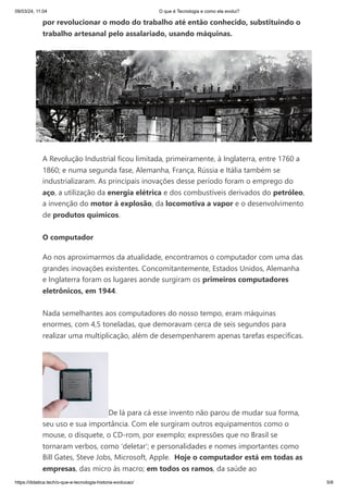 09/03/24, 11:04 O que é Tecnologia e como ela evolui?
https://didatica.tech/o-que-e-tecnologia-historia-evolucao/ 5/8
por revolucionar o modo do trabalho até então conhecido, substituindo o
trabalho artesanal pelo assalariado, usando máquinas.
A Revolução Industrial ficou limitada, primeiramente, à Inglaterra, entre 1760 a
1860; e numa segunda fase, Alemanha, França, Rússia e Itália também se
industrializaram. As principais inovações desse período foram o emprego do
aço, a utilização da energia elétrica e dos combustíveis derivados do petróleo,
a invenção do motor à explosão, da locomotiva a vapor e o desenvolvimento
de produtos químicos.
O computador
Ao nos aproximarmos da atualidade, encontramos o computador com uma das
grandes inovações existentes. Concomitantemente, Estados Unidos, Alemanha
e Inglaterra foram os lugares aonde surgiram os primeiros computadores
eletrônicos, em 1944.
Nada semelhantes aos computadores do nosso tempo, eram máquinas
enormes, com 4,5 toneladas, que demoravam cerca de seis segundos para
realizar uma multiplicação, além de desempenharem apenas tarefas específicas.
De lá para cá esse invento não parou de mudar sua forma,
seu uso e sua importância. Com ele surgiram outros equipamentos como o
mouse, o disquete, o CD-rom, por exemplo; expressões que no Brasil se
tornaram verbos, como ‘deletar’; e personalidades e nomes importantes como
Bill Gates, Steve Jobs, Microsoft, Apple. Hoje o computador está em todas as
empresas, das micro às macro; em todos os ramos, da saúde ao
 
