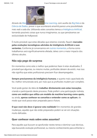 09/03/24, 11:04 O que é Tecnologia e como ela evolui?
https://didatica.tech/o-que-e-tecnologia-historia-evolucao/ 7/8
Através do Mac hine Learning, com auxílio do Big Data e da
Ciência de Dados, prever o que acontecerá amanhã parece uma possibilidade
mais real a cada dia. Utilizando estes conceitos temos a Inteligência Artificial,
tornando possíveis coisas que nunca imaginamos, ou que pensávamos ser
exclusividade de Hollywood.
É muito provável, que estas décadas que estamos vivendo, fiquem marcadas
pelas evoluções tecnológicas advindas da Inteligência Artificial e suas
vertentes. Conforme já conversamos em outros momentos, a forma como
trabalhamos será significativamente afetada, talvez com o maior impacto dos
últimos séculos.
Não seja pego de surpresa
Em momentos como este o melhor que podemos fazer é estar atualizados. É
provável que algumas, ou mesmo muitas, profissões deixem de existir, mas isso
não significa que estes profissionais precisem ficar desempregados.
Sempre precisaremos da inteligência humana, e quanto mais capacitada ela
for, melhor remunerada será, por mais que as profissões mudem por completo.
Você pode gostar da ideia de trabalhar diretamente com estas inovações,
criando e participando deste processo. Pode preferir uma participação indireta,
como um médico que utiliza um modelo de machine learning como apoio,
ou ainda, apenas conhecer os conceitos e entender como se aplicam, de
modo que você possa estar preparado para o futuro.
O que você não deve é ignorar esta realidade! Em momentos de grandes
mudanças, aqueles que não estão preparados podem se ver em situações
muito delicadas.
Quer conhecer mais sobre estes assuntos?
Para aqueles que buscam se aprofundar nestes temas e dominar suas técnicas,
seja buscando evolução profissional, ou mesmo conhecimento para enfrentar o
 