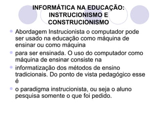 Abordagem Instrucionista o computador pode ser usado na educação como máquina de ensinar ou como máquina para ser ensinada. O uso do computador como máquina de ensinar consiste na informatização dos métodos de ensino tradicionais. Do ponto de vista pedagógico esse é o paradigma instrucionista, ou seja o aluno pesquisa somente o que foi pedido. INFORMÁTICA NA EDUCAÇÃO: INSTRUCIONISMO E CONSTRUCIONISMO 