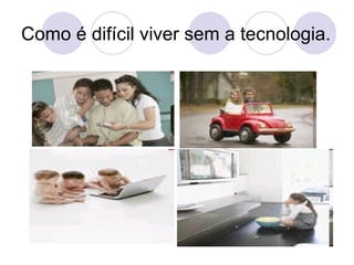 Como é difícil viver sem a tecnologia. 