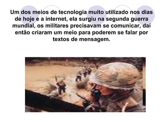 Um dos meios de tecnologia muito utilizado nos dias de hoje e a internet, ela surgiu na segunda guerra mundial, os militares precisavam se comunicar, daí então criaram um meio para poderem se falar por textos de mensagem. 