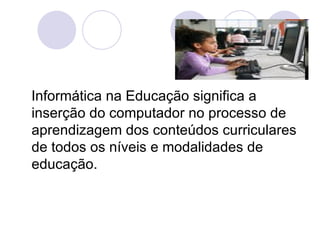 Informática na Educação significa a inserção do computador no processo de aprendizagem dos conteúdos curriculares de todos os níveis e modalidades de educação. 