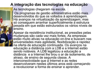 A integração das tecnologias na educação   As tecnologias chegaram na escola. Os programas de gestão administrativa estão mais desenvolvidos do que os voltados à aprendizagem. Há avanços na virtualização da aprendizagem, mas só conseguem arranhar superficialmente a estrutura pesada em que estão estruturados os vários níveis de ensino. Apesar da resistência institucional, as pressões pelas mudanças são cada vez mais fortes. As empresas estão muito ativas na educação on-line e buscam nas universidades mais agilidade, flexibilização e rapidez na oferta de educação continuada. Os avanços na educação a distância com a LDB e a Internet estão sendo notáveis. A LDB legalizou a educação a distância  e a Internet lhe tirou o ar de isolamento, de atraso, de ensino de segunda classe. A interconectividade que a Internet e as redes desenvolveram nestes últimos anos está começando a revolucionar a forma de ensinar e aprender. 