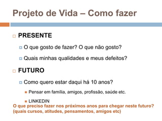 Projeto de Vida – Como fazerPRESENTEO quegosto de fazer? O quenãogosto?Quaisminhasqualidades e meusdefeitos?FUTUROComo queroestardaquihá 10 anos?Pensaremfamília, amigos, profissão, saúde etc.LINKEDINO queprecisofazernospróximosanosparachegarnestefuturo?(quaiscursos, atitudes, pensamentos, amigos etc)