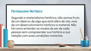 Materialismo Histórico
Segundo o materialismo histórico, não somos fruto
de um ideal ou de algo que está além de nós, mas
de um desenvolvimento histórico e material. Não
há como entender os modos de ser de cada
pessoa sem compreender sua história e sua
relação com suas condições materiais.
 