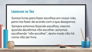 Liberdade de Ser
Somos livres para fazer escolhas em nossa vida,
para nos fazer de acordo com o que desejamos.
Sempre estamos fazendo escolhas, mesmo
quando decidimos não escolher, estamos
escolhendo “não escolher”, deste modo não há
como não ser livre.
 