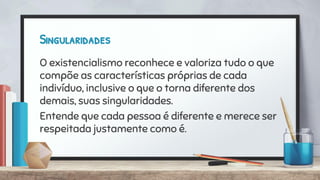 Singularidades
O existencialismo reconhece e valoriza tudo o que
compõe as características próprias de cada
indivíduo, inclusive o que o torna diferente dos
demais, suas singularidades.
Entende que cada pessoa é diferente e merece ser
respeitada justamente como é.
 