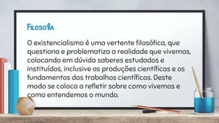 Filosofia
O existencialismo é uma vertente ﬁlosóﬁca, que
questiona e problematiza a realidade que vivemos,
colocando em dúvida saberes estudados e
instituídos, inclusive as produções cientíﬁcas e os
fundamentos dos trabalhos cientíﬁcos. Deste
modo se coloca a reﬂetir sobre como vivemos e
como entendemos o mundo.
 