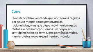 Corpo
O existencialismo entende que não somos regidos
por nossa mente, como pensavam os
racionalistas, mas que o que movimenta nossos
afetos é o nosso corpo. Somos um corpo, no
sentido holístico do termo, que contém sentidos,
mente, afetos e que experimenta o mundo.
 