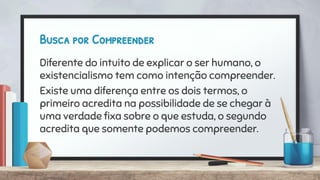 Busca por Compreender
Diferente do intuito de explicar o ser humano, o
existencialismo tem como intenção compreender.
Existe uma diferença entre os dois termos, o
primeiro acredita na possibilidade de se chegar à
uma verdade ﬁxa sobre o que estuda, o segundo
acredita que somente podemos compreender.
 