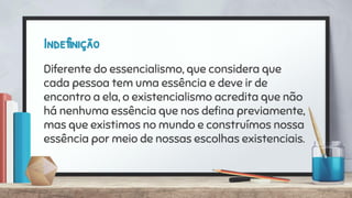 Indefinição
Diferente do essencialismo, que considera que
cada pessoa tem uma essência e deve ir de
encontro a ela, o existencialismo acredita que não
há nenhuma essência que nos deﬁna previamente,
mas que existimos no mundo e construímos nossa
essência por meio de nossas escolhas existenciais.
 