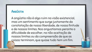 Angústia
A angústia não é algo ruim na visão existencial,
mas um sentimento que surge justamente da
constatação de nossa liberdade, de nossa ﬁnitude
e de nossos limites. Nos angustiamos perante a
diﬁculdade de escolher, na não aceitação de
nossos limites ou da compreensão de que as
coisas terminam, que quase tudo tem um ﬁm.
 