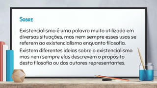 Sobre
Existencialismo é uma palavra muito utilizada em
diversas situações, mas nem sempre esses usos se
referem ao existencialismo enquanto ﬁlosoﬁa.
Existem diferentes ideias sobre o existencialismo
mas nem sempre elas descrevem o propósito
desta ﬁlosoﬁa ou dos autores representantes.
 