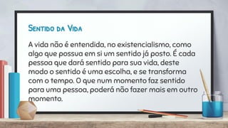 Sentido da Vida
A vida não é entendida, no existencialismo, como
algo que possua em si um sentido já posto. É cada
pessoa que dará sentido para sua vida, deste
modo o sentido é uma escolha, e se transforma
com o tempo. O que num momento faz sentido
para uma pessoa, poderá não fazer mais em outro
momento.
 