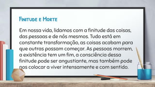 Finitude e Morte
Em nossa vida, lidamos com a ﬁnitude das coisas,
das pessoas e de nós mesmos. Tudo está em
constante transformação, as coisas acabam para
que outras possam começar. As pessoas morrem,
a existência tem um ﬁm, a consciência dessa
ﬁnitude pode ser angustiante, mas também pode
nos colocar a viver intensamente e com sentido.
 
