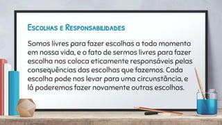 Escolhas e Responsabilidades
Somos livres para fazer escolhas a todo momento
em nossa vida, e o fato de sermos livres para fazer
escolha nos coloca eticamente responsáveis pelas
consequências das escolhas que fazemos. Cada
escolha pode nos levar para uma circunstância, e
lá poderemos fazer novamente outras escolhas.
 