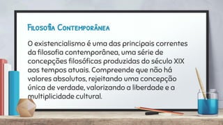 Filosofia Contemporânea
O existencialismo é uma das principais correntes
da ﬁlosoﬁa contemporânea, uma série de
concepções ﬁlosóﬁcas produzidas do século XIX
aos tempos atuais. Compreende que não há
valores absolutos, rejeitando uma concepção
única de verdade, valorizando a liberdade e a
multiplicidade cultural.
 