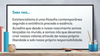 Saiba mais...
Existencialismo é uma ﬁlosoﬁa contemporânea
segundo a existência precede a essência.
Acredita que desde o nosso nascimento somos
lançados no mundo, e somos nós que devemos
criar nossos valores através de nossa própria
liberdade e sob nossa própria responsabilidade.
 