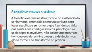 A existência precede a essência
A ﬁlosoﬁa existencialista é focada na existência do
ser humano, entendido como um ser livre para
fazer escolhas e se tornar o que ﬁzer de sua vida,
nos limites das condições físicas. psicológicas e
sociais que o envolvem. Não existe uma natureza
humana que determine a nossa existência, mas
ela se forma e se transforma na prática.
 