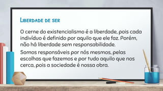 Liberdade de ser
O cerne do existencialismo é a liberdade, pois cada
indivíduo é deﬁnido por aquilo que ele faz. Porém,
não há liberdade sem responsabilidade.
Somos responsáveis por nós mesmos, pelas
escolhas que fazemos e por tudo aquilo que nos
cerca, pois a sociedade é nossa obra.
 