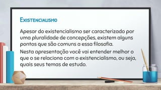 Existencialismo
Apesar do existencialismo ser caracterizado por
uma pluralidade de concepções, existem alguns
pontos que são comuns a essa ﬁlosoﬁa.
Nesta apresentação você vai entender melhor o
que o se relaciona com o existencialismo, ou seja,
quais seus temas de estudo.
 