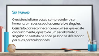 Ser Humano
O existencialismo busca compreender o ser
humano, em seus aspectos concreto e singular.
Concreto por reconhecer como um ser que existe
concretamente, oposto de um ser abstrato. E
singular no sentido de cada pessoa se diferenciar
por suas particularidades.
 